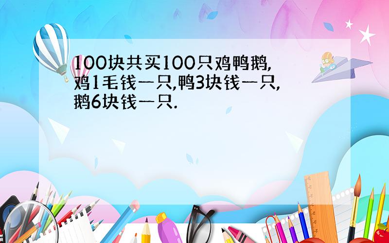 100块共买100只鸡鸭鹅,鸡1毛钱一只,鸭3块钱一只,鹅6块钱一只.