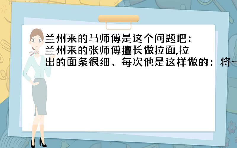 兰州来的马师傅是这个问题吧：兰州来的张师傅擅长做拉面,拉出的面条很细、每次他是这样做的：将一个面团