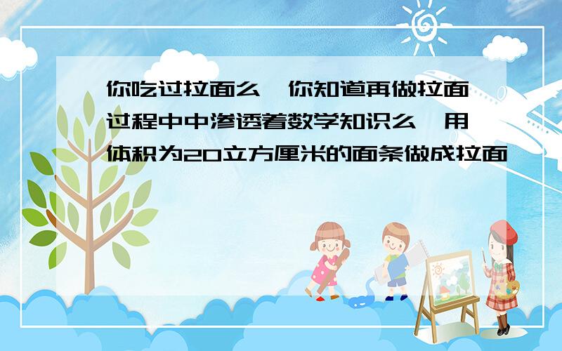 你吃过拉面么,你知道再做拉面过程中中渗透着数学知识么,用体积为20立方厘米的面条做成拉面