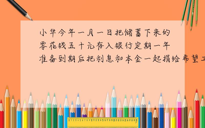 小华今年一月一日把储蓄下来的零花钱五十元存入银行定期一年准备到期后把利息和本金一起捐给希望工程支援贫困山区的儿童如果年利