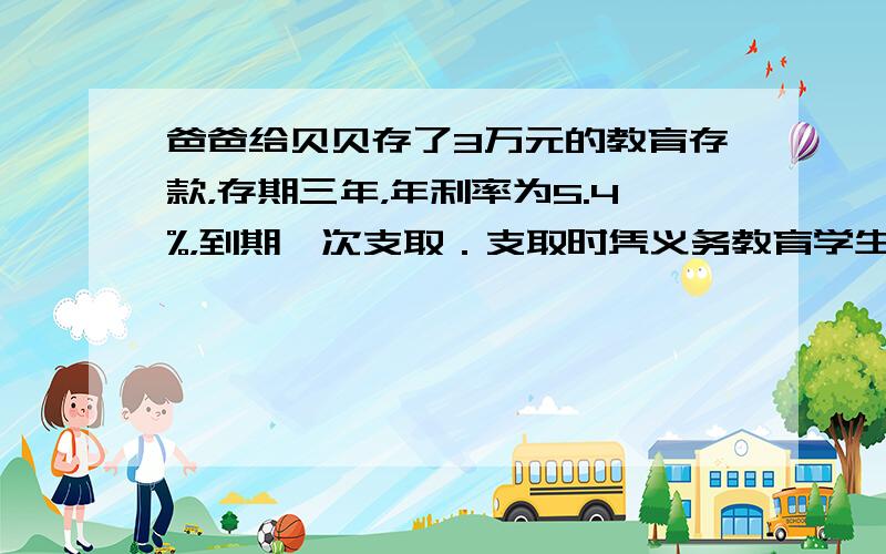 爸爸给贝贝存了3万元的教育存款，存期三年，年利率为5.4%，到期一次支取．支取时凭义务教育学生身份证明，可免征存款利息所