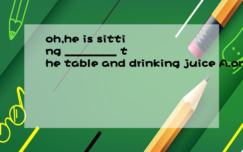 oh,he is sitting _________ the table and drinking juice A.on