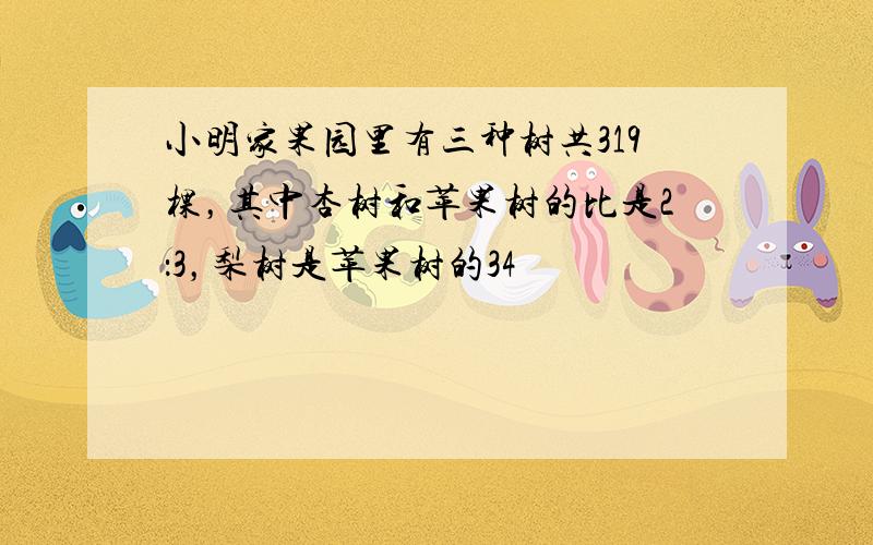 小明家果园里有三种树共319棵，其中杏树和苹果树的比是2：3，梨树是苹果树的34