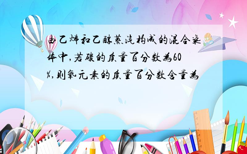 由乙烯和乙醇蒸汽构成的混合气体中,若碳的质量百分数为60%,则氧元素的质量百分数含量为