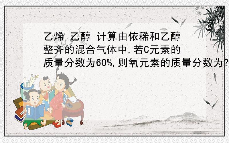 乙烯 乙醇 计算由依稀和乙醇整齐的混合气体中,若C元素的质量分数为60%,则氧元素的质量分数为?