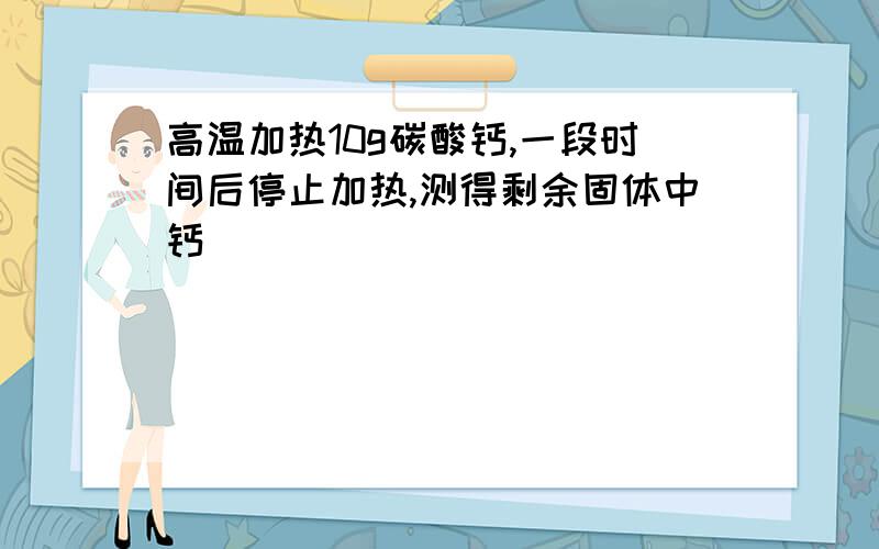 高温加热10g碳酸钙,一段时间后停止加热,测得剩余固体中钙