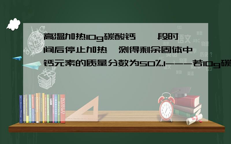 高温加热10g碳酸钙,一段时间后停止加热,测得剩余固体中钙元素的质量分数为50%.1---若10g碳酸钙全部分解可产生多