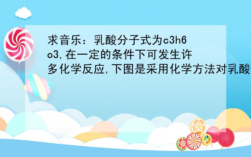 求音乐：乳酸分子式为c3h6o3,在一定的条件下可发生许多化学反应,下图是采用化学方法对乳酸