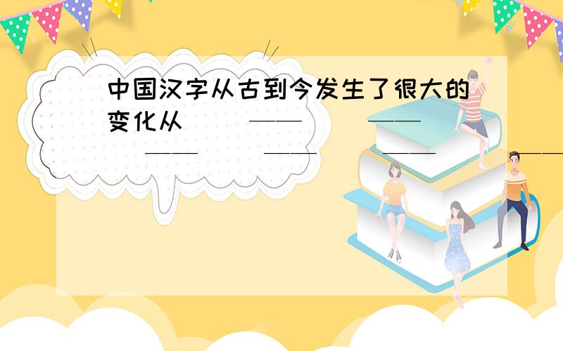 中国汉字从古到今发生了很大的变化从（ ）——（ ）——（ ）——（ ）——（ ）——（ ） ——（ ）