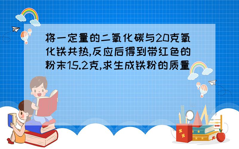 将一定量的二氧化碳与20克氧化铁共热,反应后得到带红色的粉末15.2克,求生成铁粉的质量