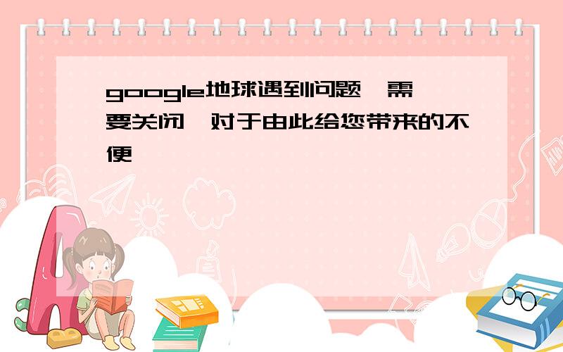 google地球遇到问题,需要关闭,对于由此给您带来的不便