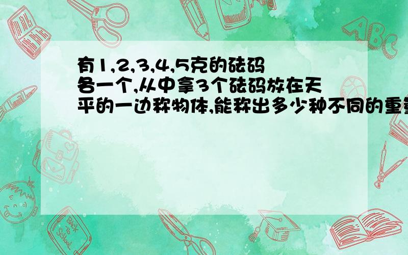 有1,2,3,4,5克的砝码各一个,从中拿3个砝码放在天平的一边称物体,能称出多少种不同的重量?