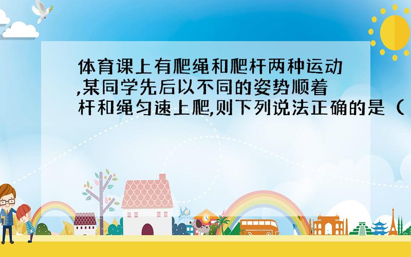 体育课上有爬绳和爬杆两种运动,某同学先后以不同的姿势顺着杆和绳匀速上爬,则下列说法正确的是（ ）