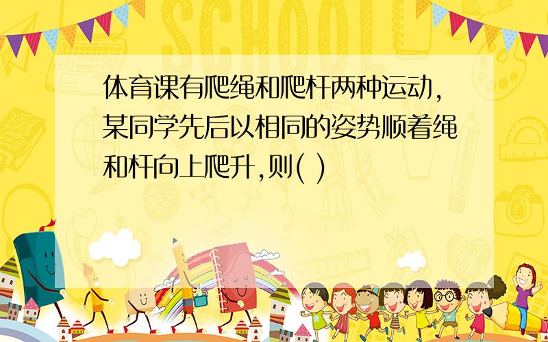 体育课有爬绳和爬杆两种运动,某同学先后以相同的姿势顺着绳和杆向上爬升,则( )