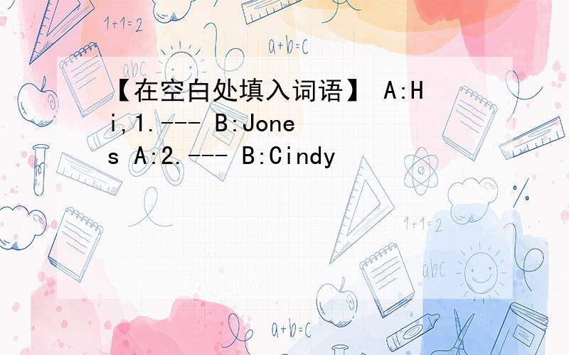 【在空白处填入词语】 A:Hi,1.--- B:Jones A:2.--- B:Cindy