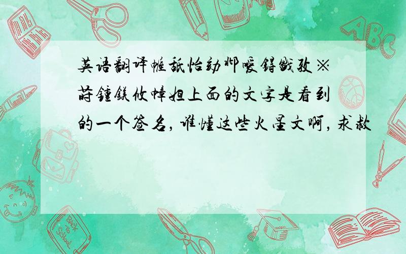 英语翻译幄舐怡劾邶嗳锝戤孜※莳锺镁攸幛妲上面的文字是看到的一个签名，谁懂这些火星文啊，求救