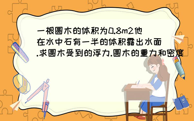 一根圆木的体积为0.8m2他在水中石有一半的体积露出水面.求圆木受到的浮力.圆木的重力和密度