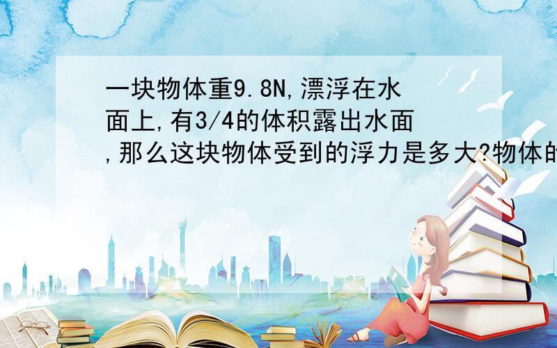 一块物体重9.8N,漂浮在水面上,有3/4的体积露出水面,那么这块物体受到的浮力是多大?物体的体积是多少?