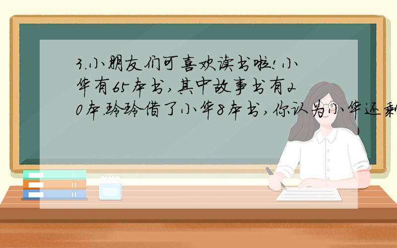 3.小朋友们可喜欢读书啦!小华有65本书,其中故事书有20本.玲玲借了小华8本书,你认为小华还剩多少本书呢?