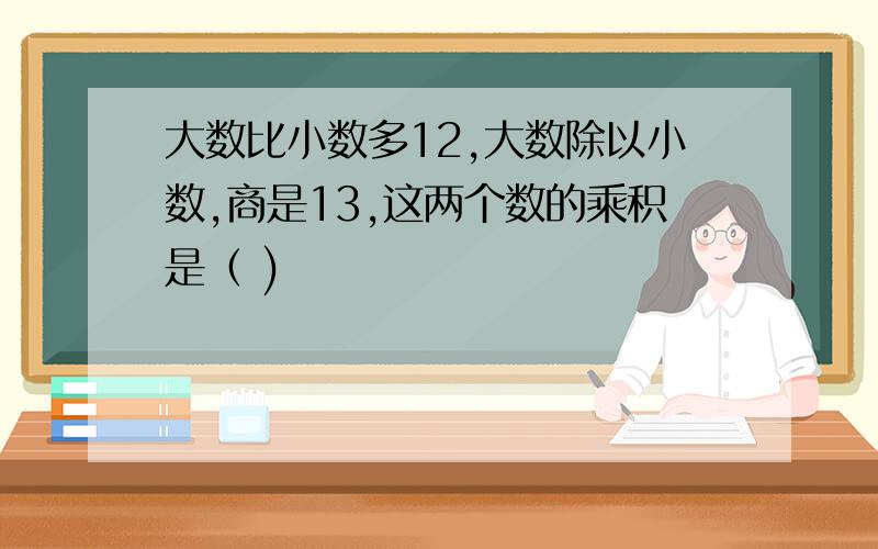 大数比小数多12,大数除以小数,商是13,这两个数的乘积是（ )