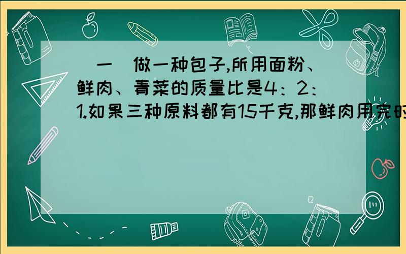 （一）做一种包子,所用面粉、鲜肉、青菜的质量比是4：2：1.如果三种原料都有15千克,那鲜肉用完时,