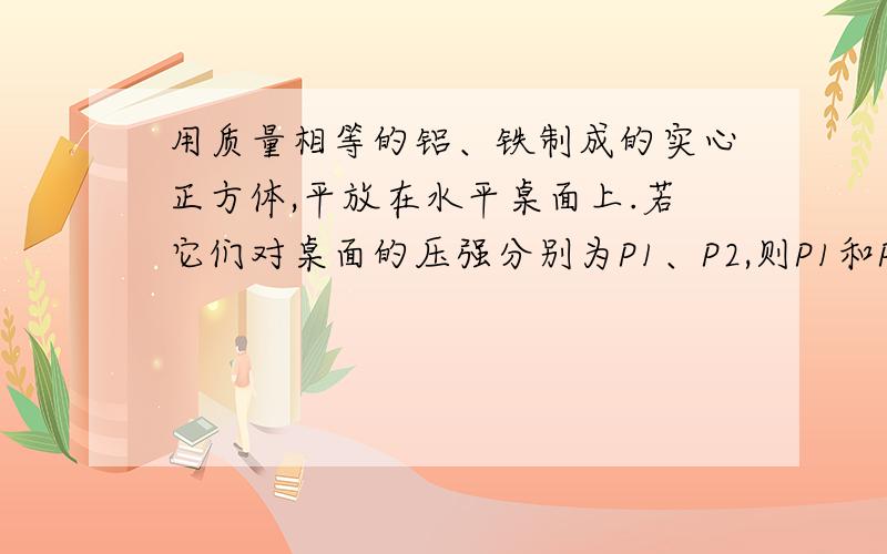 用质量相等的铝、铁制成的实心正方体,平放在水平桌面上.若它们对桌面的压强分别为P1、P2,则P1和P2的关系（等于、大于