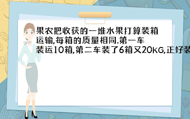 果农把收获的一堆水果打算装箱运输,每箱的质量相同.第一车装运10箱,第二车装了6箱又20KG,正好装完,