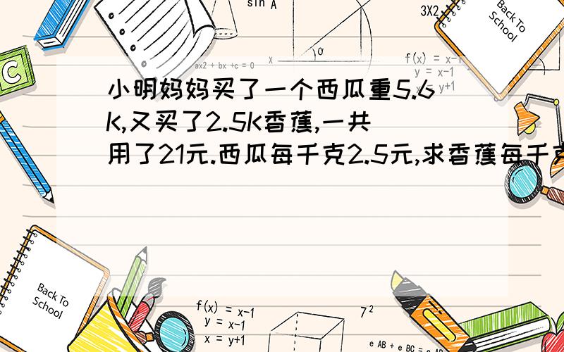 小明妈妈买了一个西瓜重5.6K,又买了2.5K香蕉,一共用了21元.西瓜每千克2.5元,求香蕉每千克多少元.用方程解.