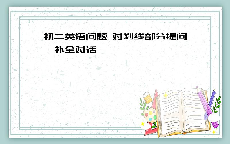 初二英语问题 对划线部分提问、补全对话