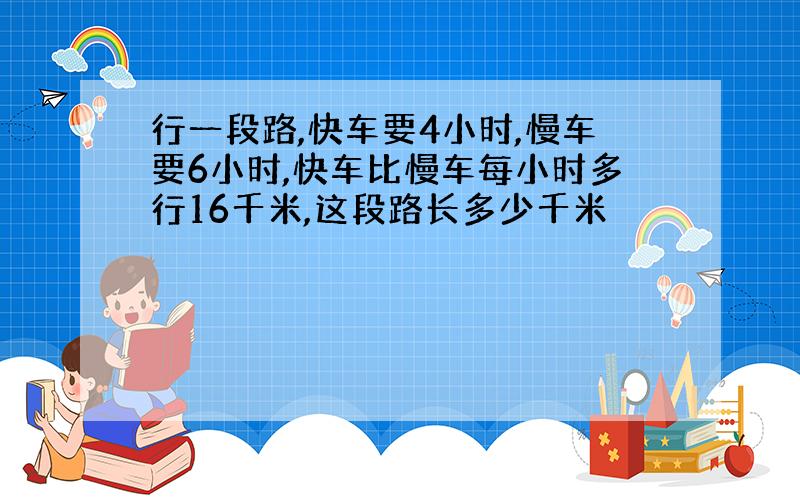 行一段路,快车要4小时,慢车要6小时,快车比慢车每小时多行16千米,这段路长多少千米