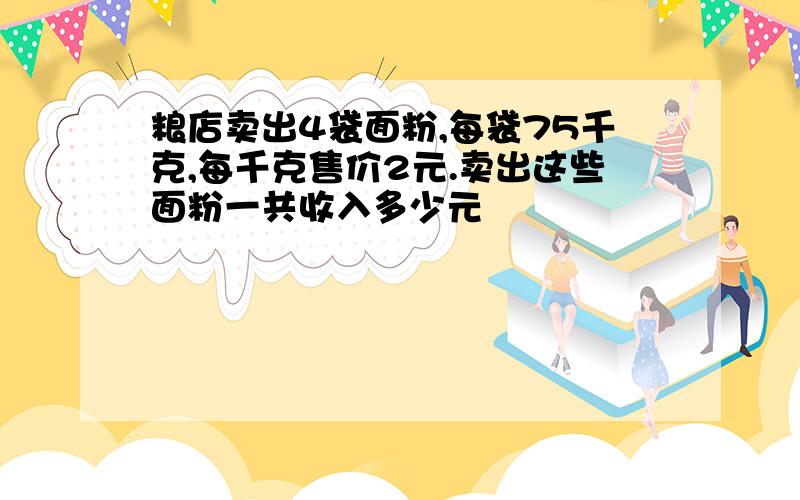 粮店卖出4袋面粉,每袋75千克,每千克售价2元.卖出这些面粉一共收入多少元