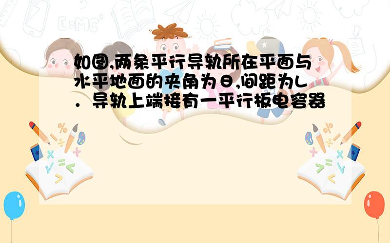 如图,两条平行导轨所在平面与水平地面的夹角为θ,间距为L．导轨上端接有一平行板电容器