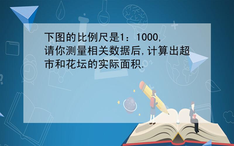 下图的比例尺是1：1000,请你测量相关数据后,计算出超市和花坛的实际面积.