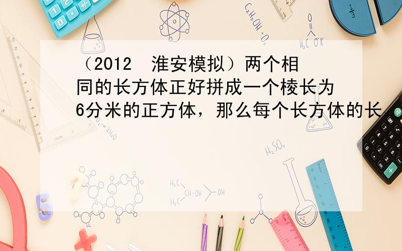 （2012•淮安模拟）两个相同的长方体正好拼成一个棱长为6分米的正方体，那么每个长方体的长、宽、高分别是______分米