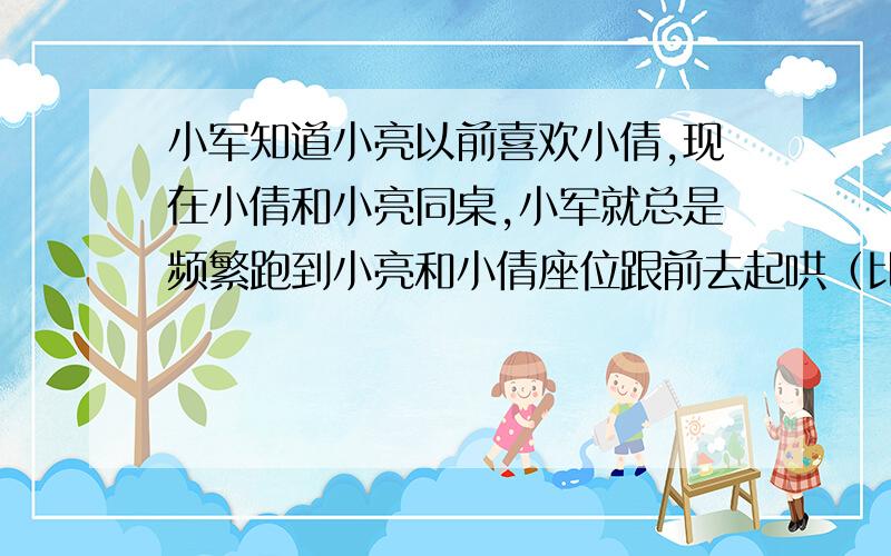 小军知道小亮以前喜欢小倩,现在小倩和小亮同桌,小军就总是频繁跑到小亮和小倩座位跟前去起哄（比如 小亮和女生做同桌之类的）