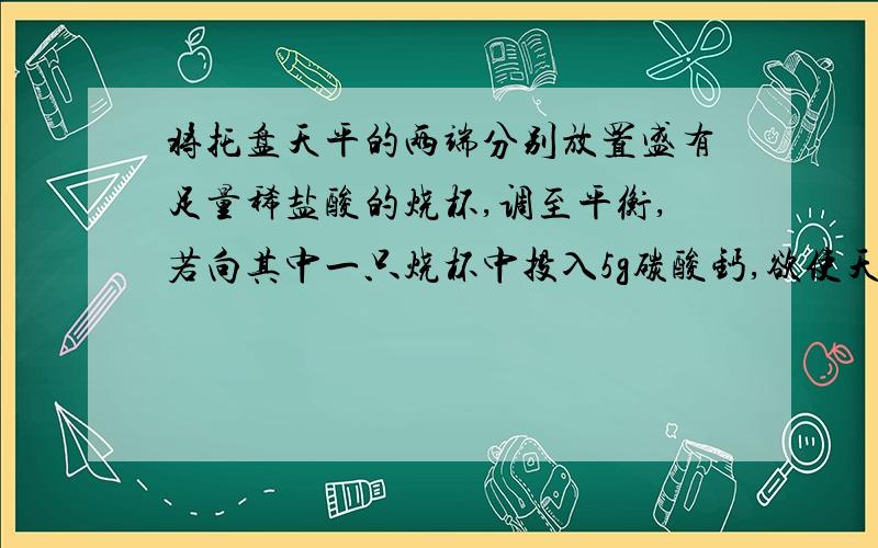 将托盘天平的两端分别放置盛有足量稀盐酸的烧杯,调至平衡,若向其中一只烧杯中投入5g碳酸钙,欲使天平仍然保持平衡需向另一只