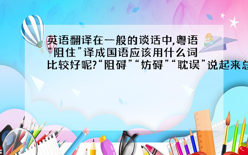 英语翻译在一般的谈话中,粤语“阻住”译成国语应该用什么词比较好呢?“阻碍”“妨碍”“耽误”说起来总觉得有点怪.譬如：阻住