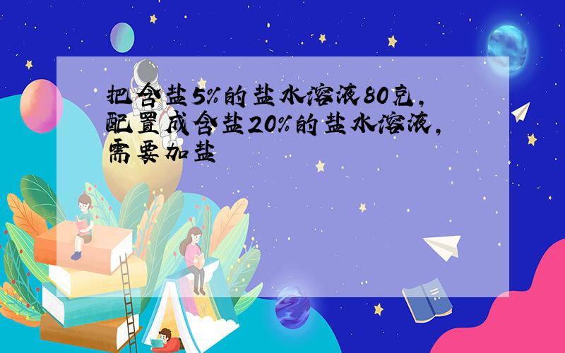 把含盐5%的盐水溶液80克,配置成含盐20%的盐水溶液,需要加盐