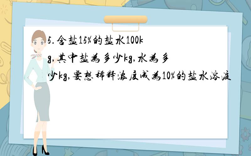 5.含盐15%的盐水100kg,其中盐为多少kg,水为多少kg,要想稀释浓度成为10%的盐水溶液