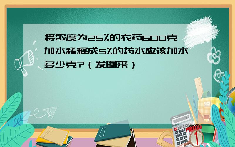 将浓度为25%的农药600克加水稀释成5%的药水应该加水多少克?（发图来）