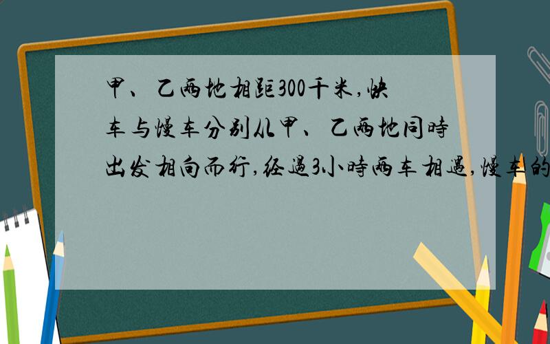 甲、乙两地相距300千米,快车与慢车分别从甲、乙两地同时出发相向而行,经过3小时两车相遇,慢车的速度是快车的2/3,快车