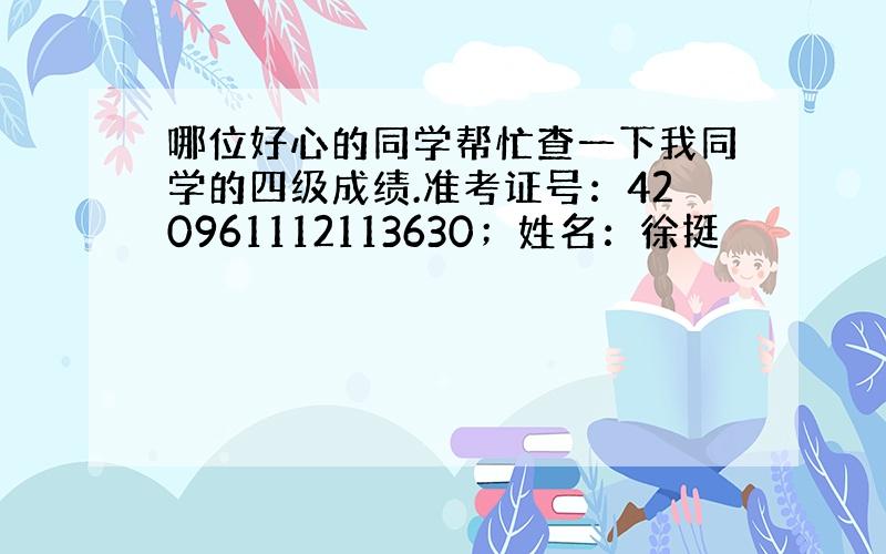 哪位好心的同学帮忙查一下我同学的四级成绩.准考证号：420961112113630；姓名：徐挺