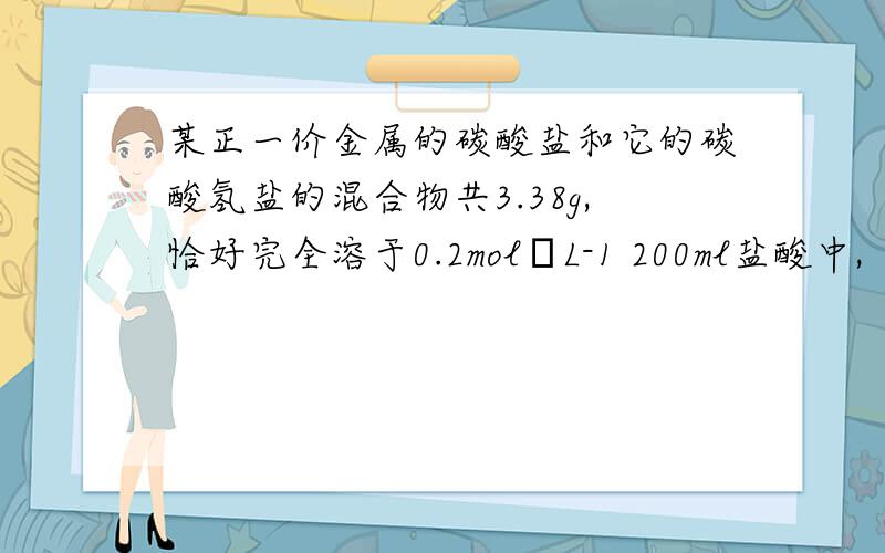 某正一价金属的碳酸盐和它的碳酸氢盐的混合物共3.38g,恰好完全溶于0.2mol•L-1 200ml盐酸中,