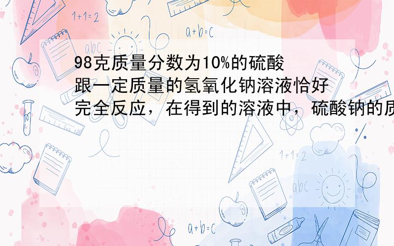 98克质量分数为10%的硫酸跟一定质量的氢氧化钠溶液恰好完全反应，在得到的溶液中，硫酸钠的质量分数为8%，试求：