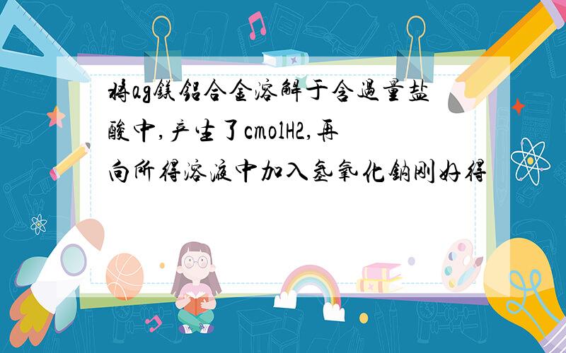 将ag镁铝合金溶解于含过量盐酸中,产生了cmolH2,再向所得溶液中加入氢氧化钠刚好得