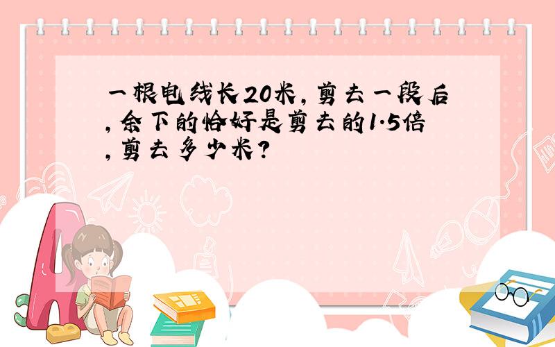 一根电线长20米,剪去一段后,余下的恰好是剪去的1.5倍,剪去多少米?