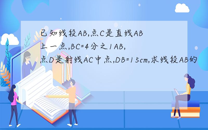 已知线段AB,点C是直线AB上一点,BC=4分之1AB,点D是射线AC中点,DB=15cm,求线段AB的