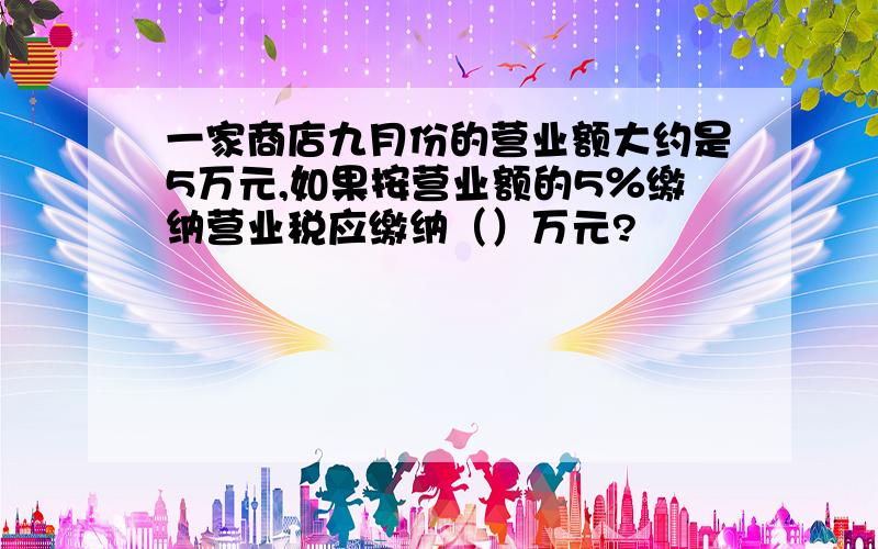 一家商店九月份的营业额大约是5万元,如果按营业额的5％缴纳营业税应缴纳（）万元?