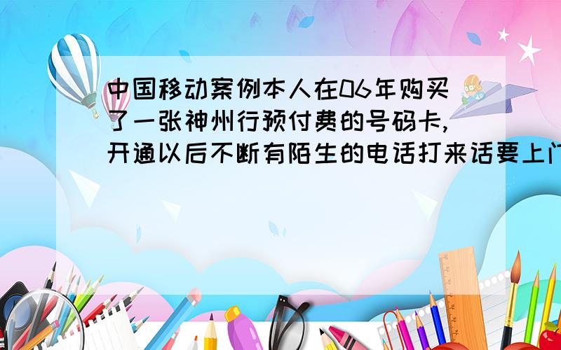 中国移动案例本人在06年购买了一张神州行预付费的号码卡,开通以后不断有陌生的电话打来话要上门修对讲机之类的电话,我开始以