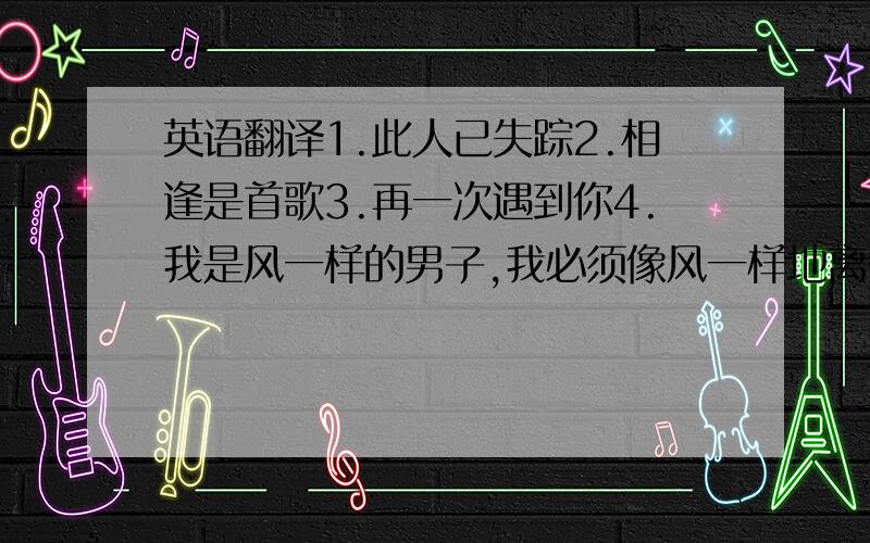 英语翻译1.此人已失踪2.相逢是首歌3.再一次遇到你4.我是风一样的男子,我必须像风一样地离去